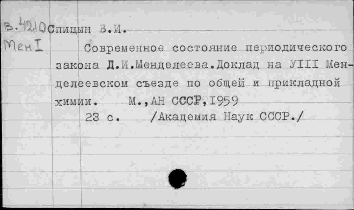 ﻿" лСпицын З.И.
ГПек!. Современное состояние периодического закона Д.И.Менделеева.Доклад на ЛИ Мен делеевском съезде по общей и прикладной химии. М.,АН СССР,1959
23 с. /Академия Наук СССР./